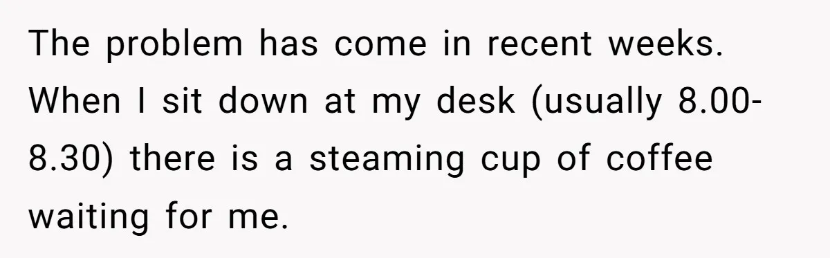 The problem has come in recent weeks. When I sit down at my desk (usually 8.00-8.30) there is a steaming cup of coffee waiting for me.