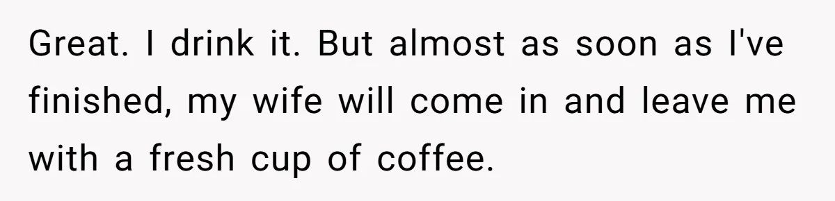 Great. I drink it. But almost as soon as I've finished, my wife will come in and leave me with a fresh cup of coffee.