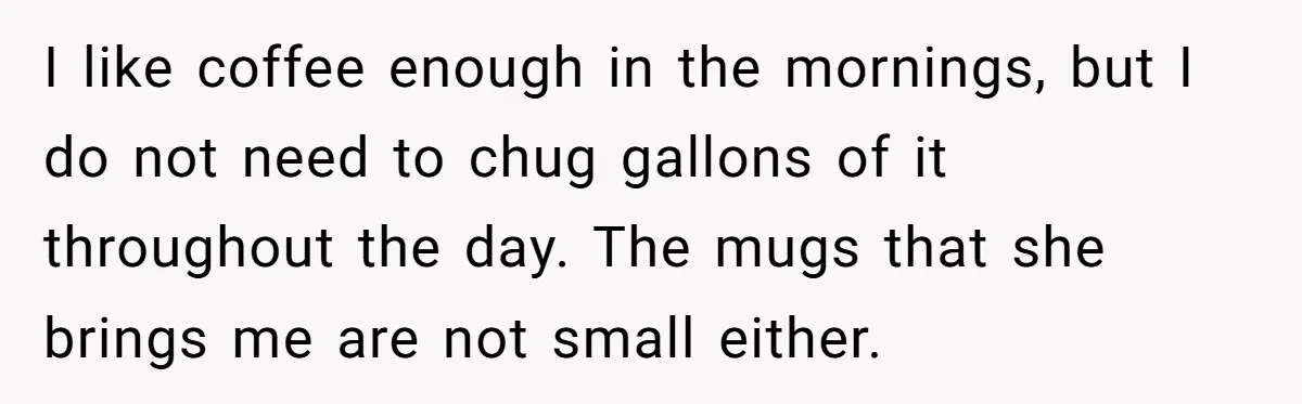 I like coffee enough in the mornings, but I do not need to chug gallons of it throughout the day. The mugs that she brings me are not small either.