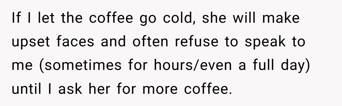 If I let the coffee go cold, she will make upset faces and often refuse to speak to me (sometimes for hours/even a full day) until I ask her for...