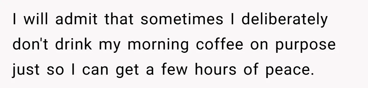 I will admit that sometimes I deliberately don't drink my morning coffee on purpose just so I can get a few hours of peace.