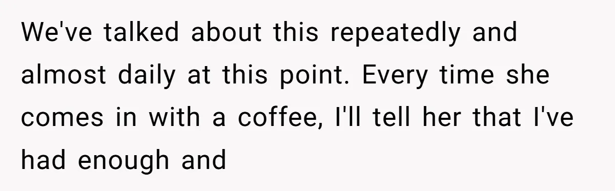 We've talked about this repeatedly and almost daily at this point. Every time she comes in with a coffee, I'll tell her that I've had enough and