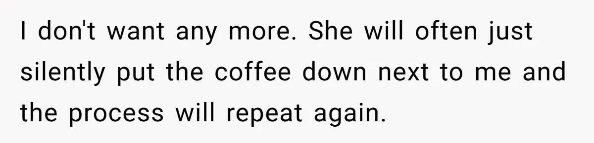 I don't want any more. She will often just silently put the coffee down next to me and the process will repeat again.