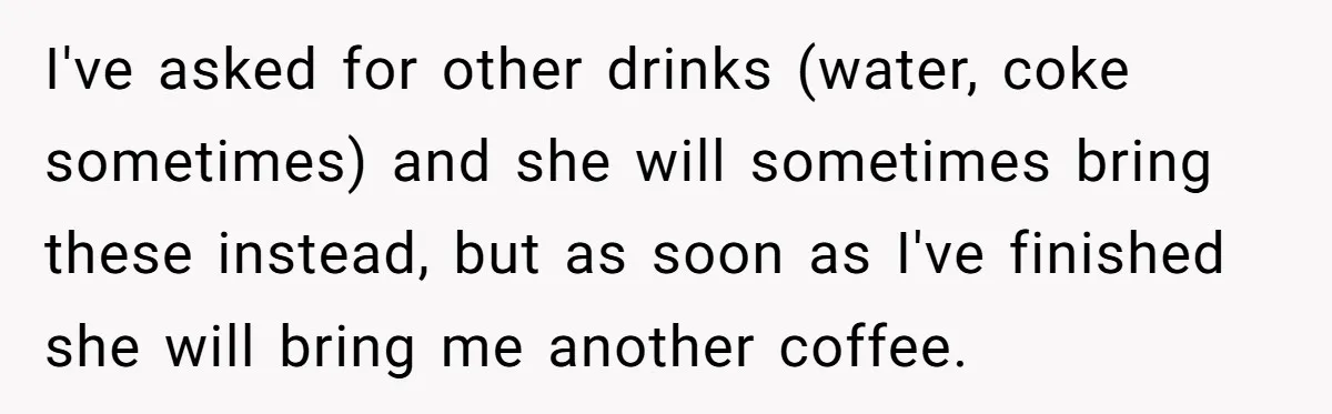 I've asked for other drinks (water, coke sometimes) and she will sometimes bring these instead, but as soon as I've finished she will bring me another coffee.