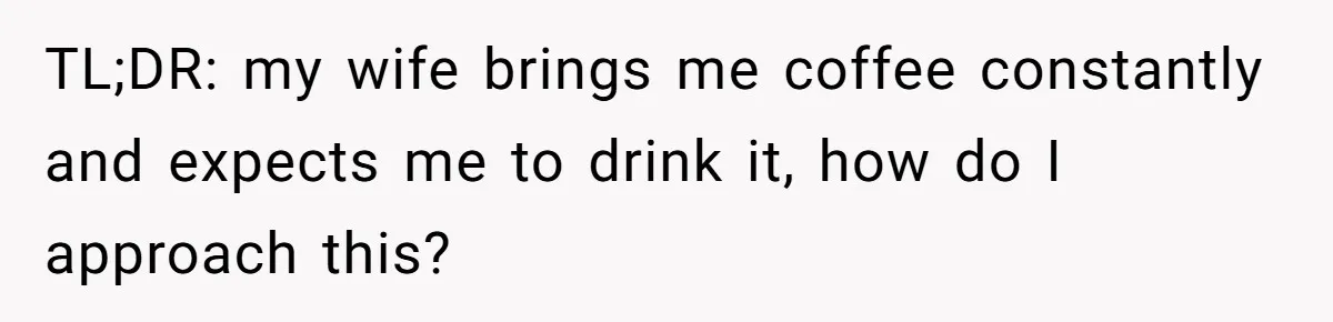 TL;DR: my wife brings me coffee constantly and expects me to drink it, how do I approach this?