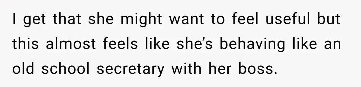 I get that she might want to feel useful but this almost feels like she’s behaving like an old school secretary with her boss.