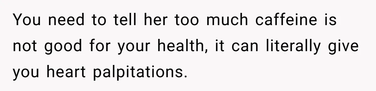 You need to tell her too much caffeine is not good for your health, it can literally give you heart palpitations.