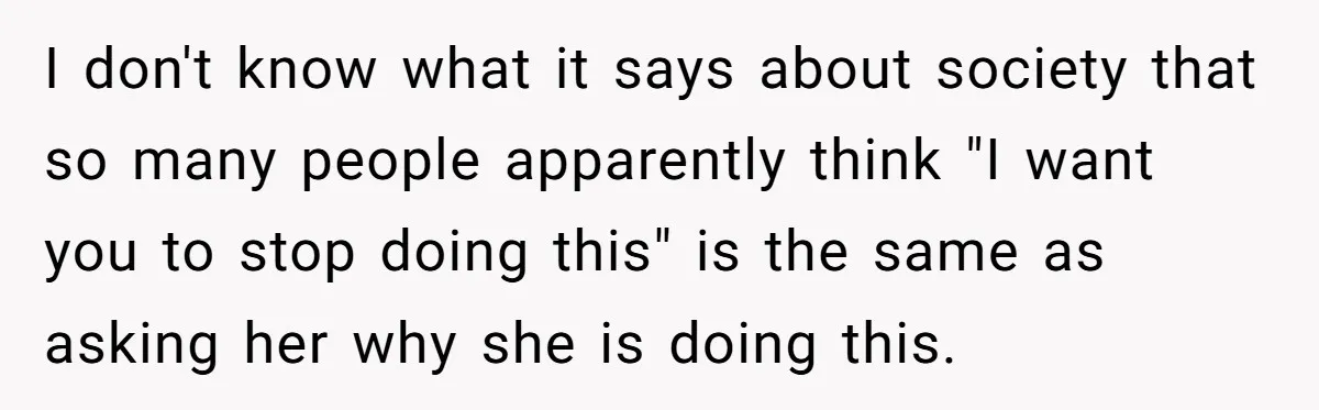 I don't know what it says about society that so many people apparently think "I want you to stop doing this" is the same as asking her why she is...