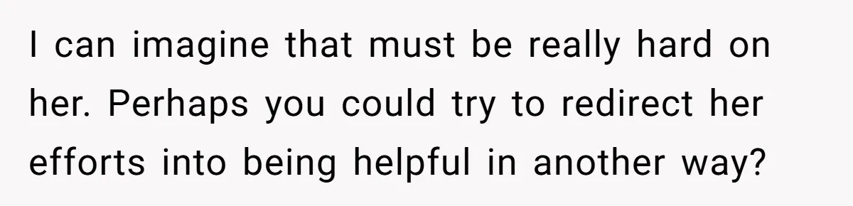 I can imagine that must be really hard on her. Perhaps you could try to redirect her efforts into being helpful in another way?