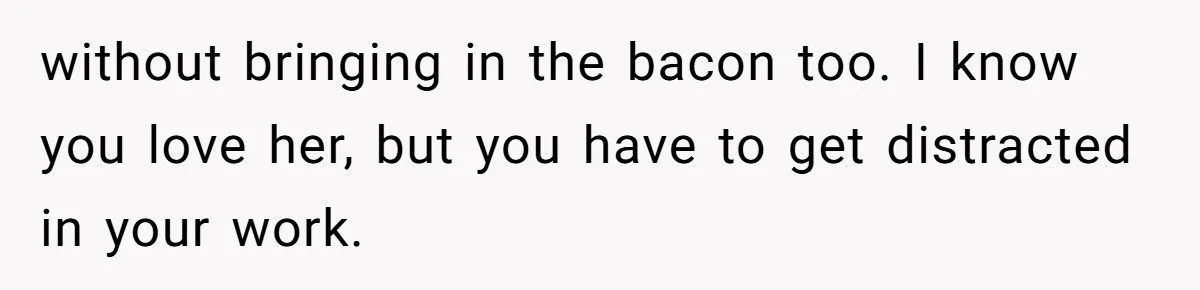 without bringing in the bacon too. I know you love her, but you have to get distracted in your work.