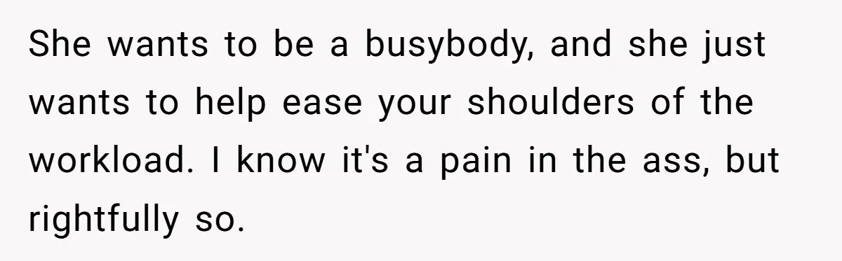 She wants to be a busybody, and she just wants to help ease your shoulders of the workload. I know it's a pain in the ass, but rightfully so.