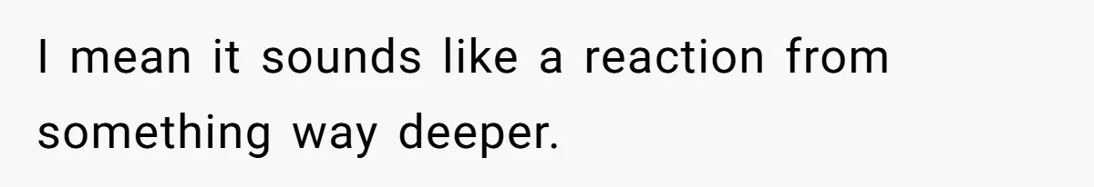 I mean it sounds like a reaction from something way deeper.