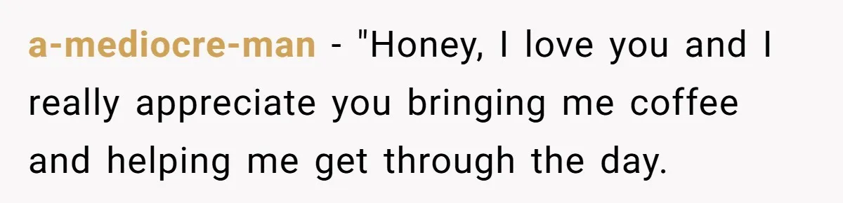 a-mediocre-man − "Honey, I love you and I really appreciate you bringing me coffee and helping me get through the day.