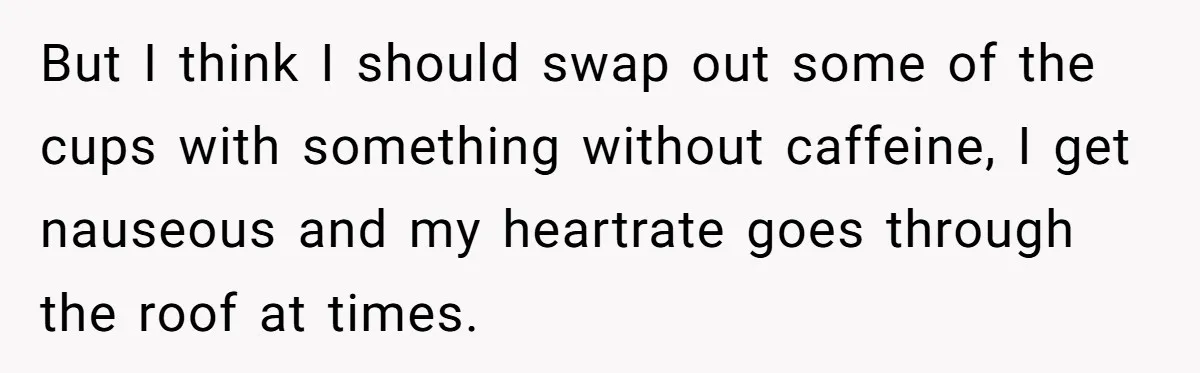 But I think I should swap out some of the cups with something without caffeine, I get nauseous and my heartrate goes through the roof at times.