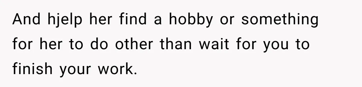 And hjelp her find a hobby or something for her to do other than wait for you to finish your work.