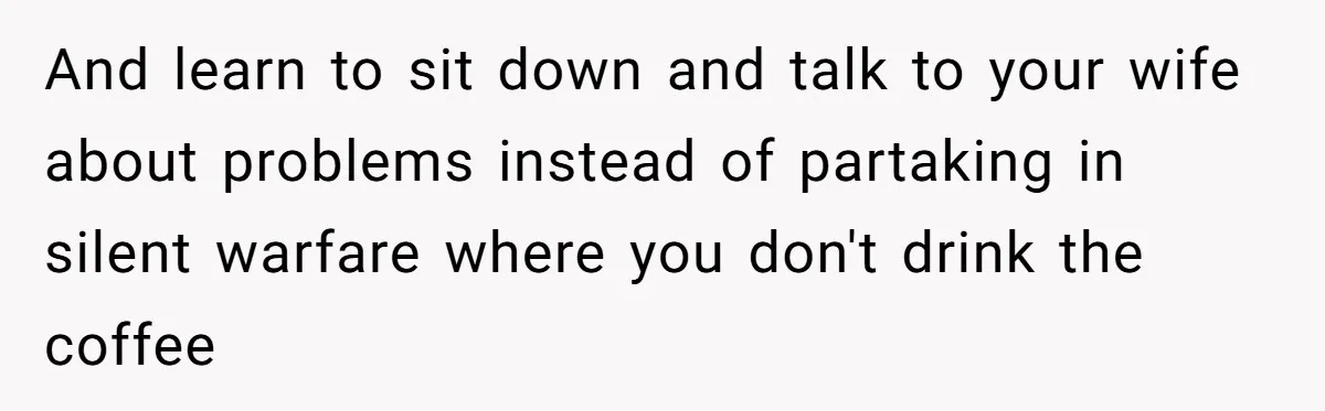 And learn to sit down and talk to your wife about problems instead of partaking in silent warfare where you don't drink the coffee