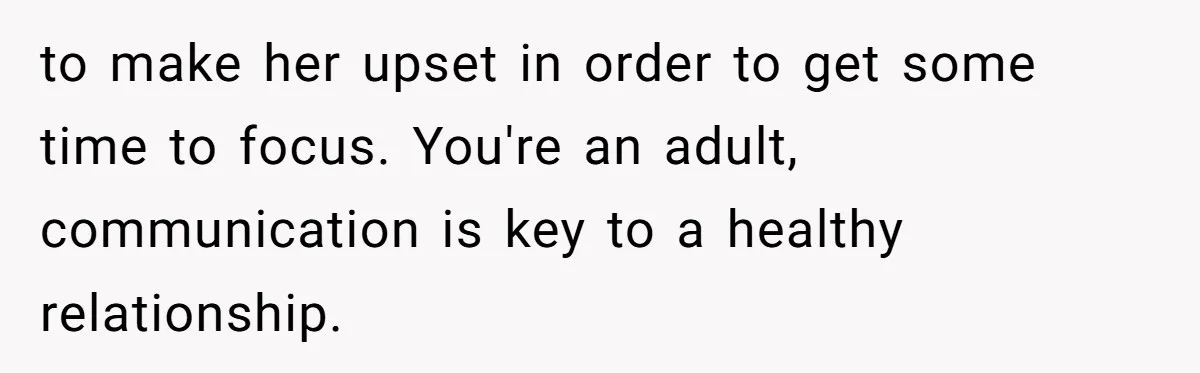 to make her upset in order to get some time to focus. You're an adult, communication is key to a healthy relationship.