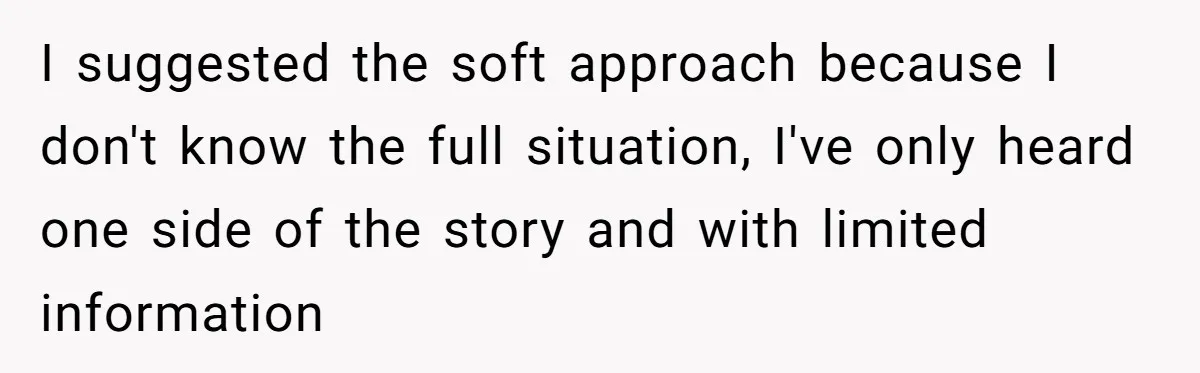 I suggested the soft approach because I don't know the full situation, I've only heard one side of the story and with limited information