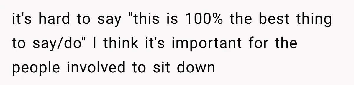 it's hard to say "this is 100% the best thing to say/do" I think it's important for the people involved to sit down