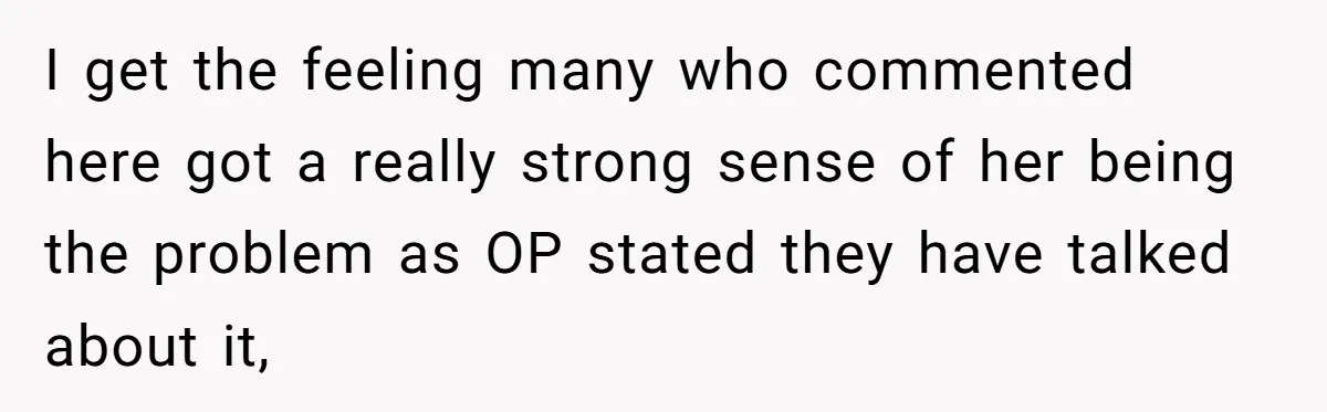 I get the feeling many who commented here got a really strong sense of her being the problem as OP stated they have talked about it,