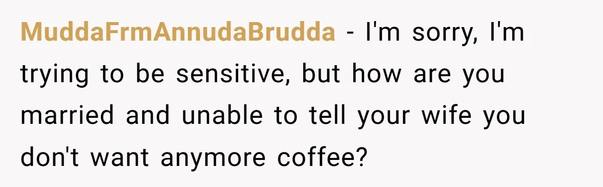 MuddaFrmAnnudaBrudda − I'm sorry, I'm trying to be sensitive, but how are you married and unable to tell your wife you don't want anymore coffee?