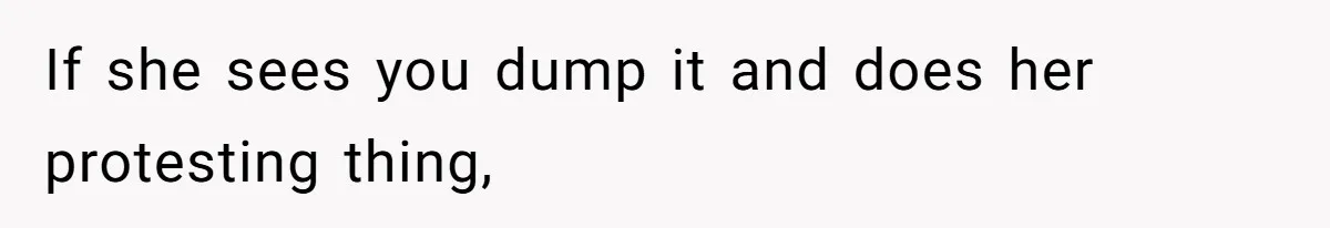 If she sees you dump it and does her protesting thing,