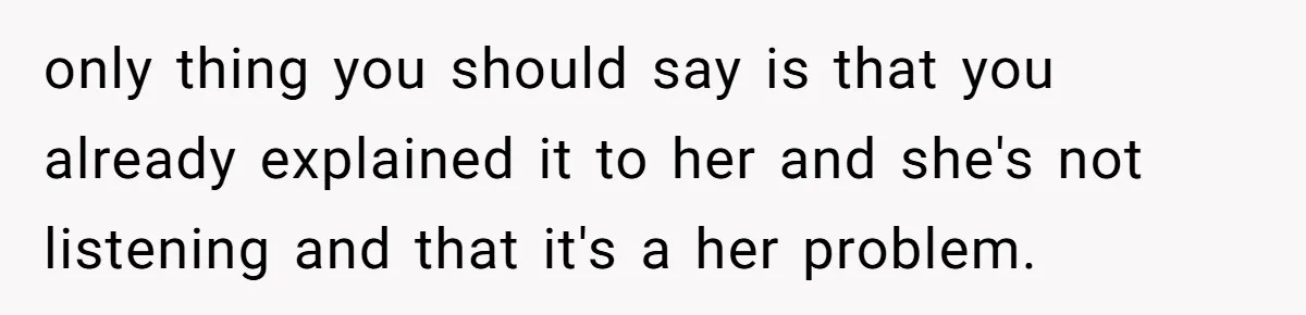 only thing you should say is that you already explained it to her and she's not listening and that it's a her problem.