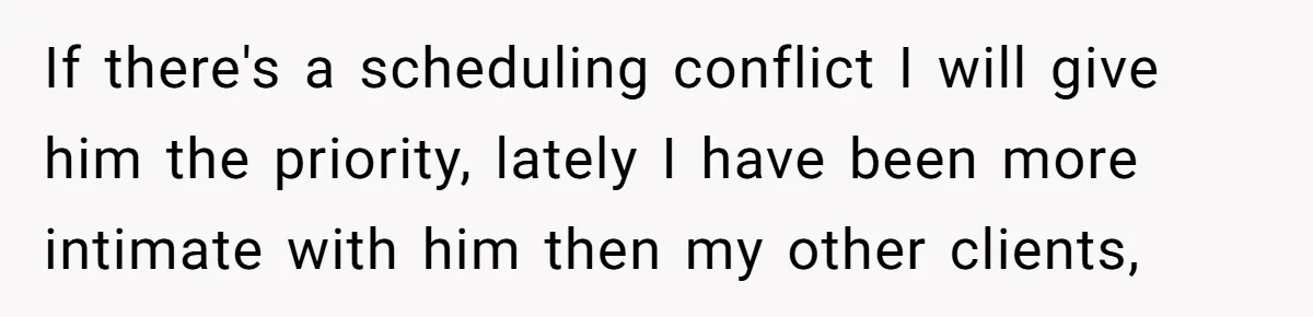 If there's a scheduling conflict I will give him the priority, lately I have been more intimate with him then my other clients,