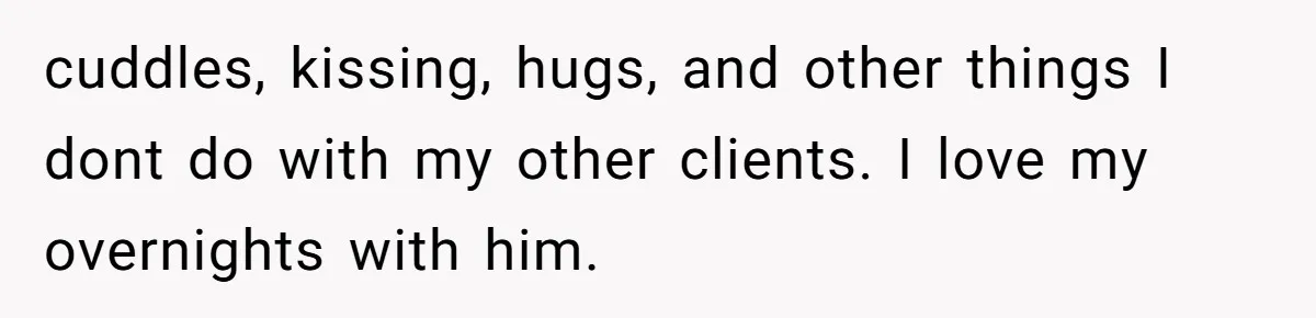 cuddles, kissing, hugs, and other things I dont do with my other clients. I love my overnights with him.