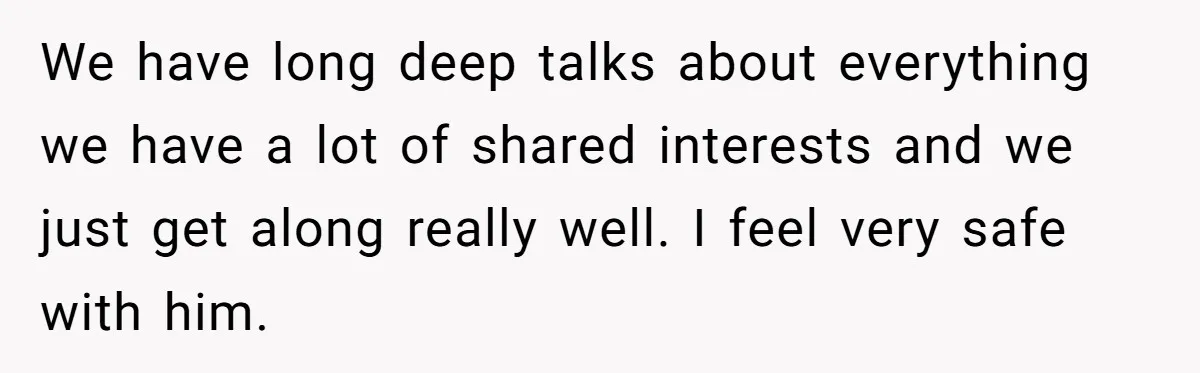 We have long deep talks about everything we have a lot of shared interests and we just get along really well. I feel very safe with him.