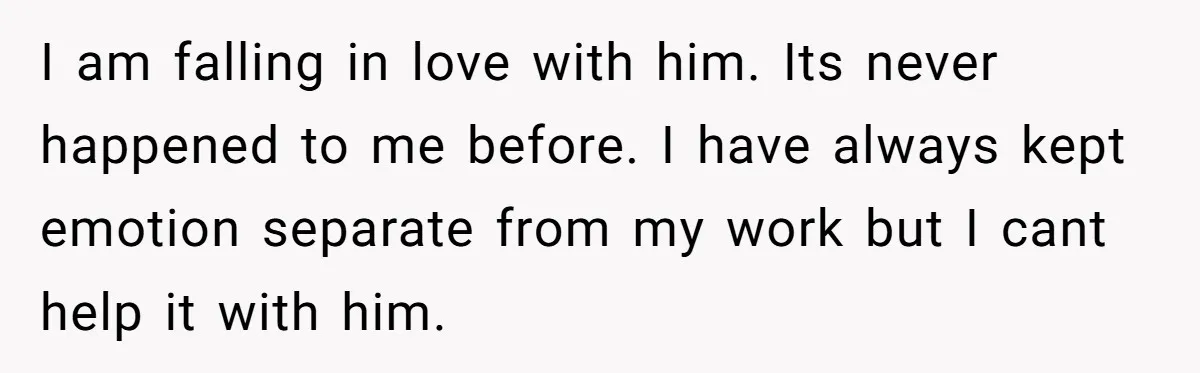 I am falling in love with him. Its never happened to me before. I have always kept emotion separate from my work but I cant help it with him.
