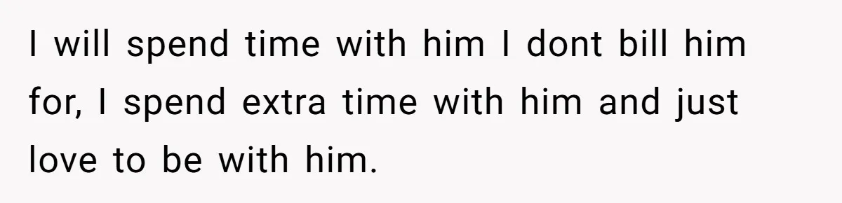 I will spend time with him I dont bill him for, I spend extra time with him and just love to be with him.