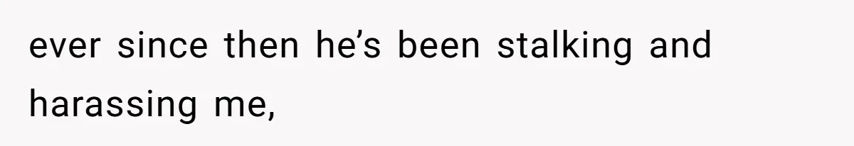 ever since then he’s been stalking and harassing me,
