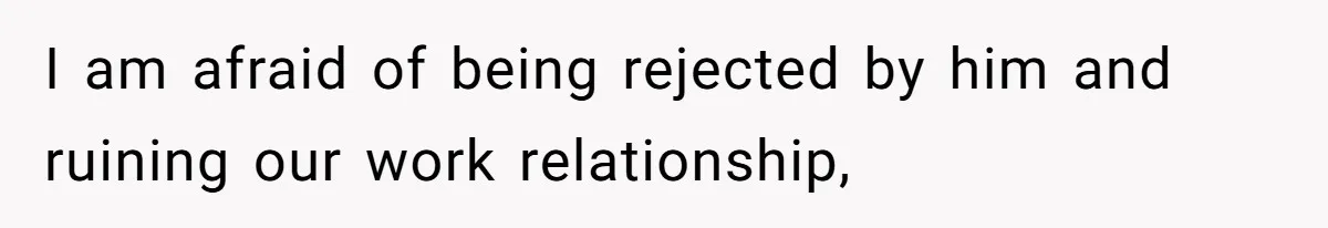 I am afraid of being rejected by him and ruining our work relationship,