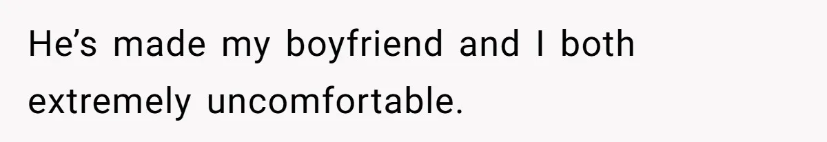 He’s made my boyfriend and I both extremely uncomfortable.