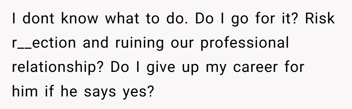 I dont know what to do. Do I go for it? Risk r__ection and ruining our professional relationship? Do I give up my career for him if he says yes?
