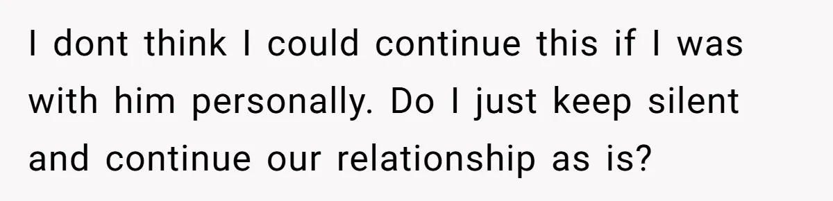 I dont think I could continue this if I was with him personally. Do I just keep silent and continue our relationship as is?