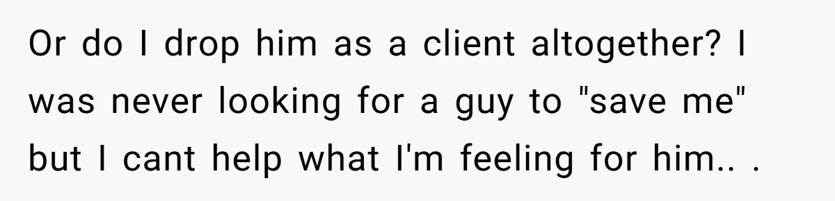 Or do I drop him as a client altogether? I was never looking for a guy to "save me" but I cant help what I'm feeling for him.. ​.
