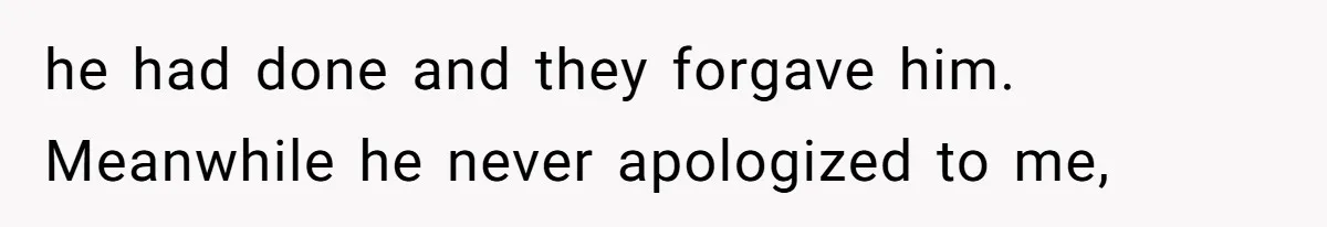 he had done and they forgave him. Meanwhile he never apologized to me,