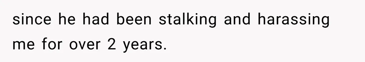 since he had been stalking and harassing me for over 2 years.
