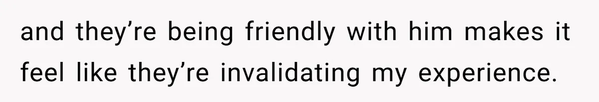 and they’re being friendly with him makes it feel like they’re invalidating my experience.