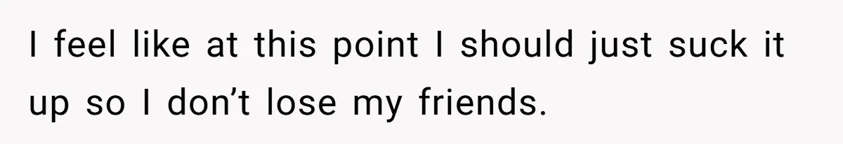 I feel like at this point I should just suck it up so I don’t lose my friends.