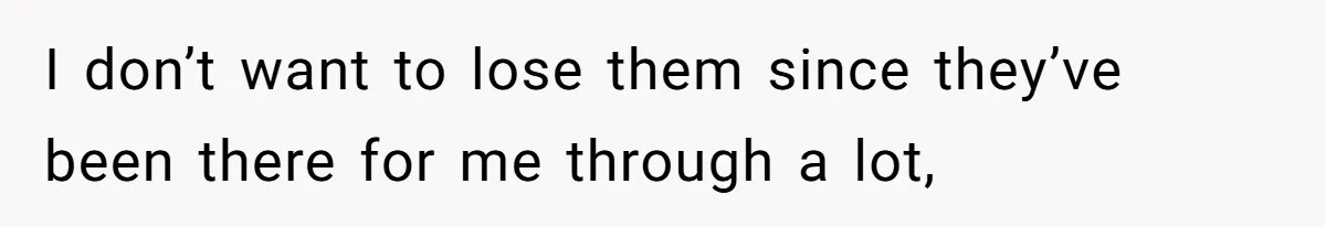 I don’t want to lose them since they’ve been there for me through a lot,