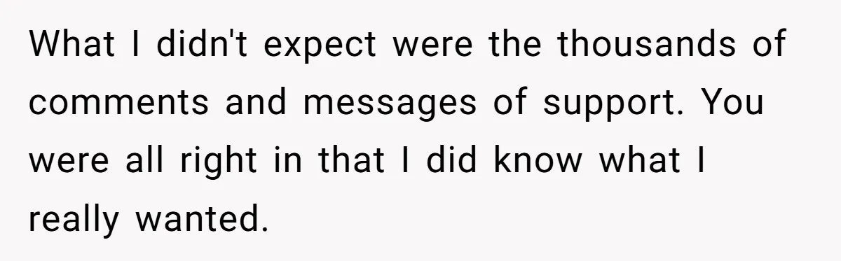 What I didn't expect were the thousands of comments and messages of support. You were all right in that I did know what I really wanted.