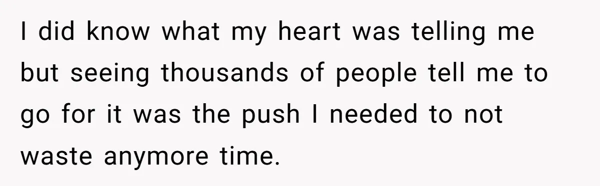 I did know what my heart was telling me but seeing thousands of people tell me to go for it was the push I needed to not waste anymore time.