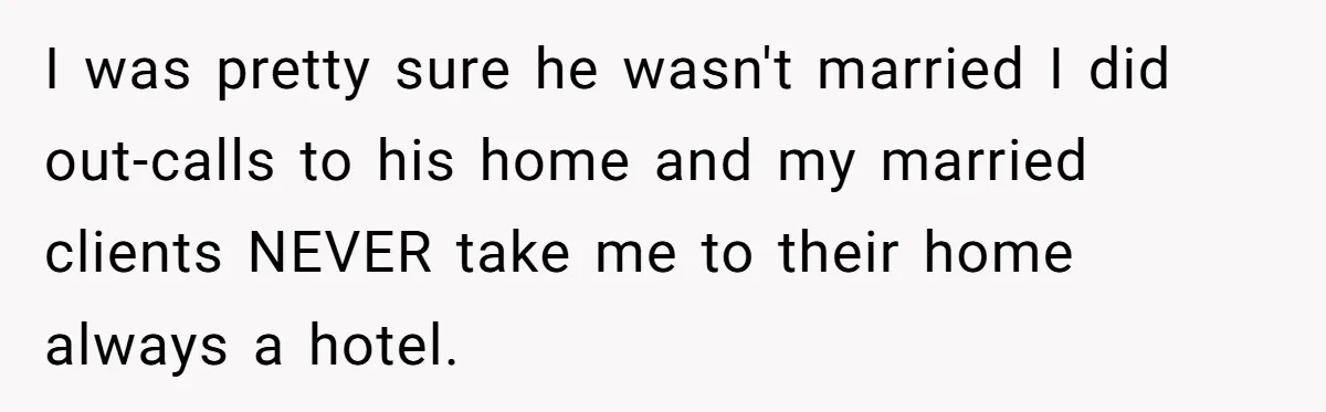 I was pretty sure he wasn't married I did out-calls to his home and my married clients NEVER take me to their home always a hotel.