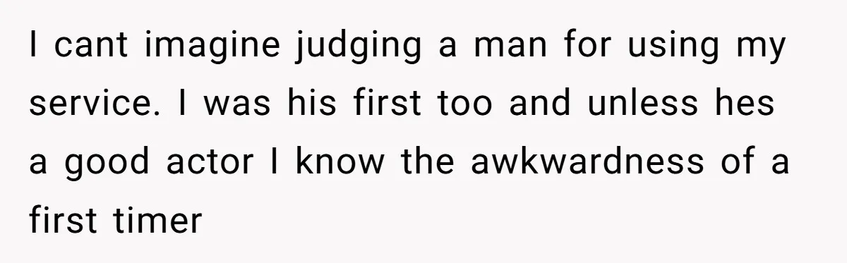 I cant imagine judging a man for using my service. I was his first too and unless hes a good actor I know the awkwardness of a first timer