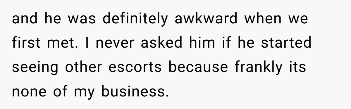 and he was definitely awkward when we first met. I never asked him if he started seeing other escorts because frankly its none of my business.
