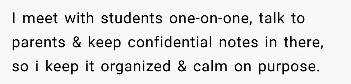 I meet with students one-on-one, talk to parents & keep confidential notes in there, so i keep it organized & calm on purpose.