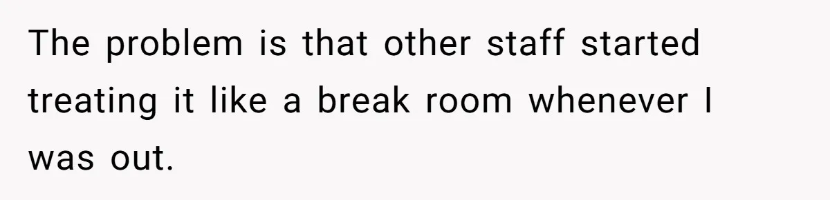 The problem is that other staff started treating it like a break room whenever I was out.
